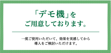 「デモ機」をご用意しております。一度ご使用いただいて、効果を実感してから導入をご検討いただけます。