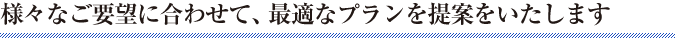 様々なご要望に合わせて、最適なプランを提案をいたします。